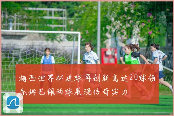 梅西世界杯进球再创新高达20球领先姆巴佩两球展现传奇实力