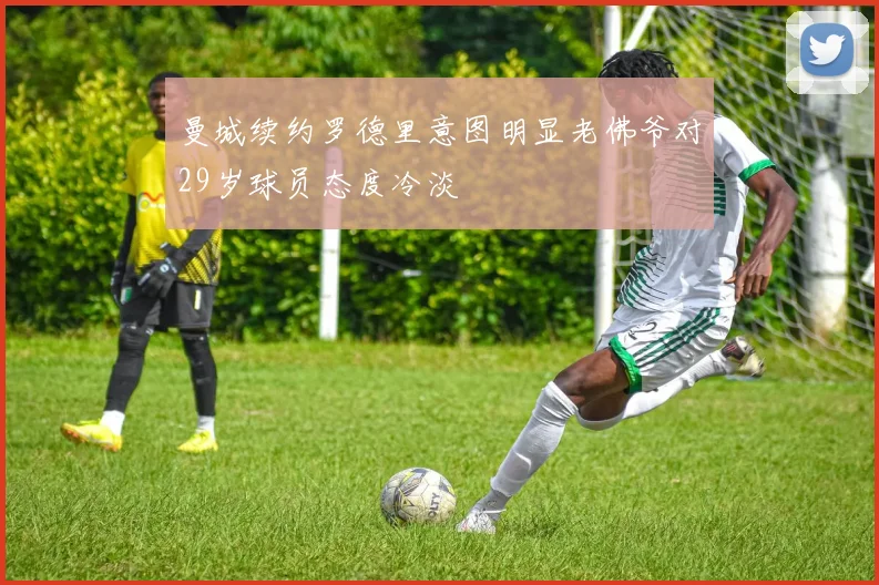 曼城续约罗德里意图明显老佛爷对29岁球员态度冷淡