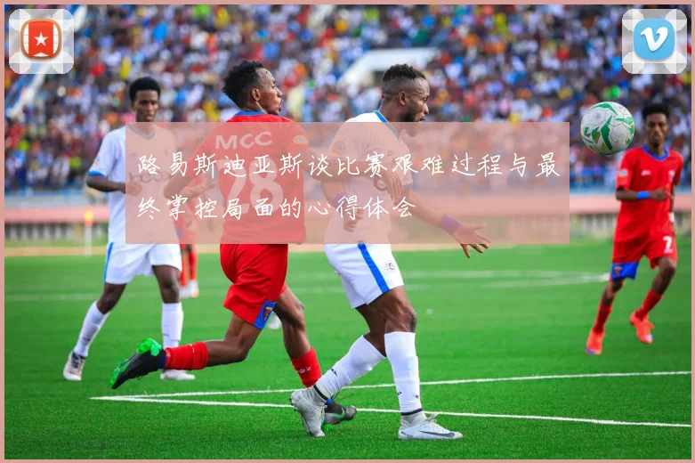 路易斯迪亚斯谈比赛艰难过程与最终掌控局面的心得体会