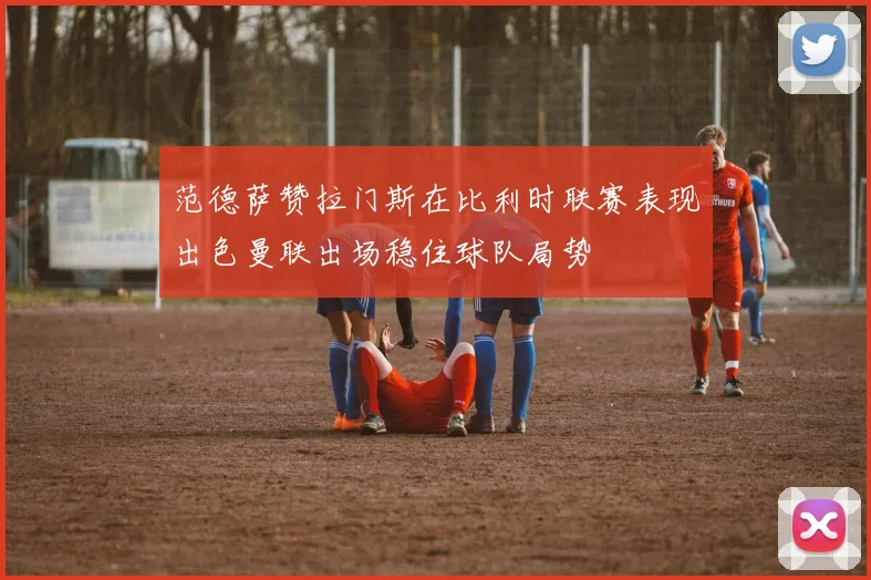 范德萨赞拉门斯在比利时联赛表现出色曼联出场稳住球队局势