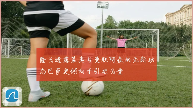 隆戈透露莱奥与曼联阿森纳无新动态巴萨更倾向于引进戈登