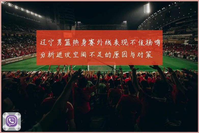 辽宁男篮热身赛外线表现不佳杨鸣分析进攻空间不足的原因与对策