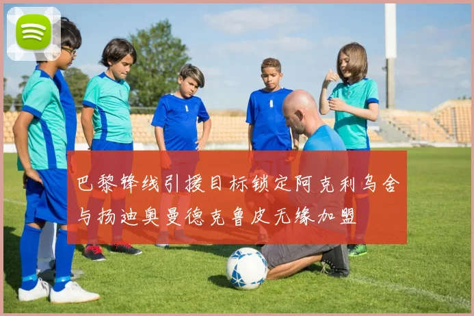 巴黎锋线引援目标锁定阿克利乌舍与扬迪奥曼德克鲁皮无缘加盟