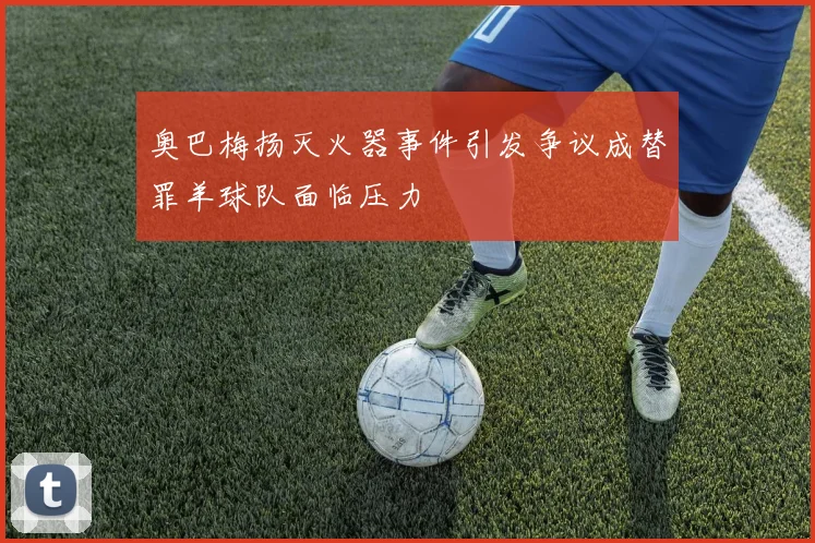 奥巴梅扬灭火器事件引发争议成替罪羊球队面临压力
