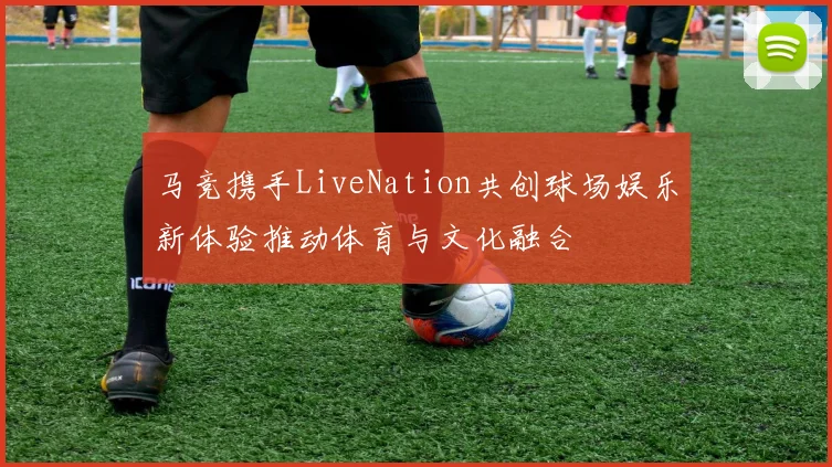 马竞携手LiveNation共创球场娱乐新体验推动体育与文化融合