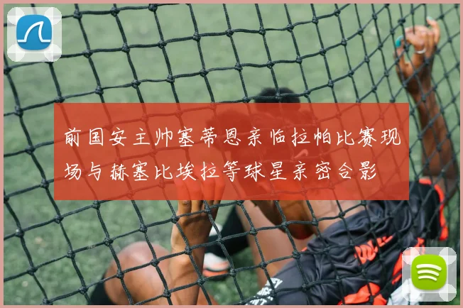 前国安主帅塞蒂恩亲临拉帕比赛现场与赫塞比埃拉等球星亲密合影