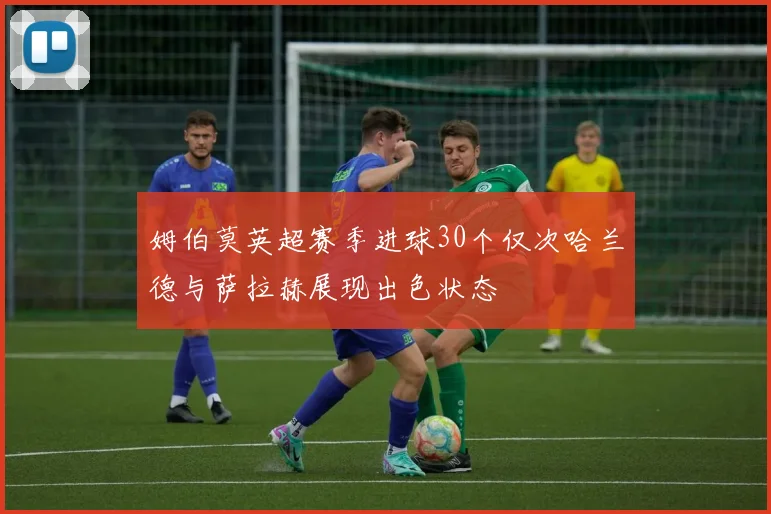 姆伯莫英超赛季进球30个仅次哈兰德与萨拉赫展现出色状态