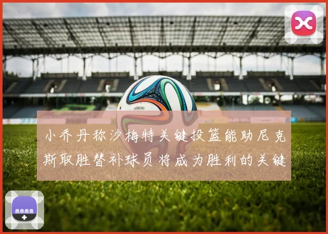 小乔丹称沙梅特关键投篮能助尼克斯取胜替补球员将成为胜利的关键因素