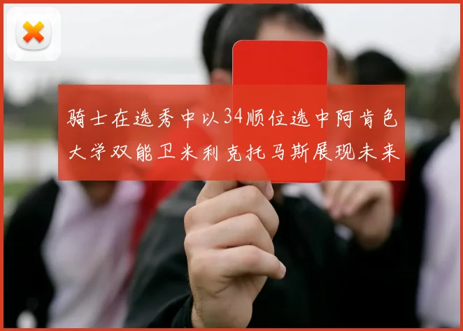 骑士在选秀中以34顺位选中阿肯色大学双能卫米利克托马斯展现未来潜力