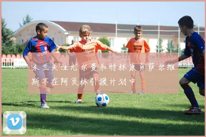 米兰关注尤尔曼和特林康贡萨尔维斯不在阿莫林引援计划中