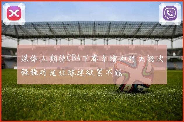 媒体人期待CBA下赛季增加对决场次强强对话让球迷欲罢不能