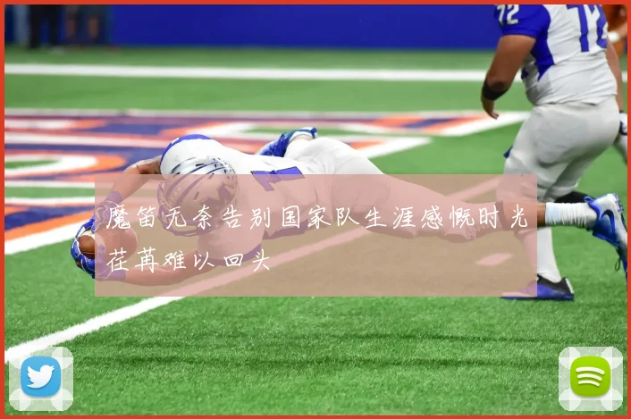魔笛无奈告别国家队生涯感慨时光荏苒难以回头