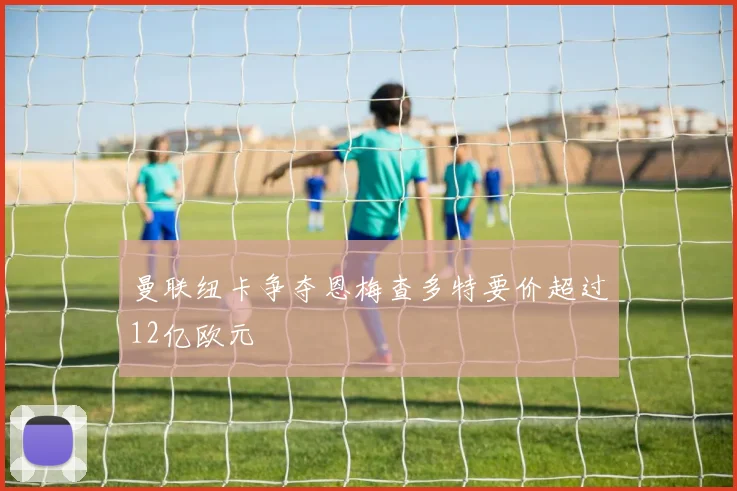 曼联纽卡争夺恩梅查多特要价超过12亿欧元