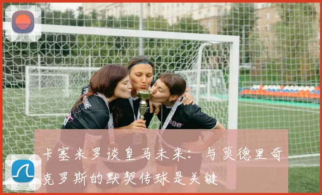 卡塞米罗谈皇马未来：与莫德里奇克罗斯的默契传球是关键