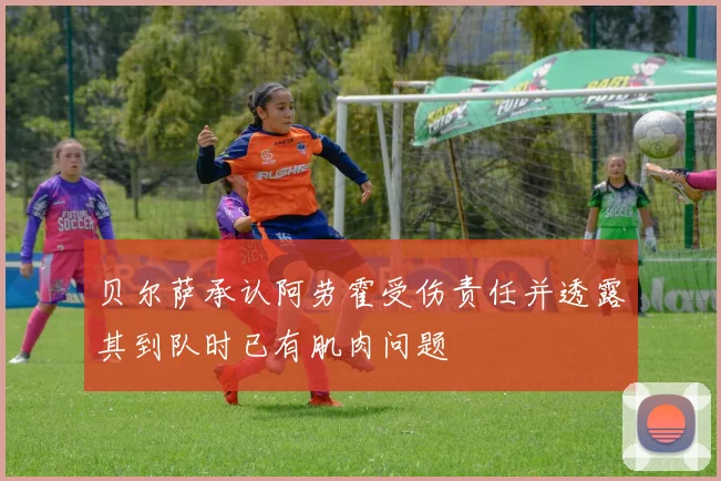 贝尔萨承认阿劳霍受伤责任并透露其到队时已有肌肉问题