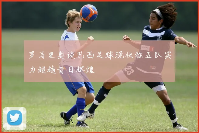 罗马里奥谈巴西足球现状称五队实力超越昔日辉煌