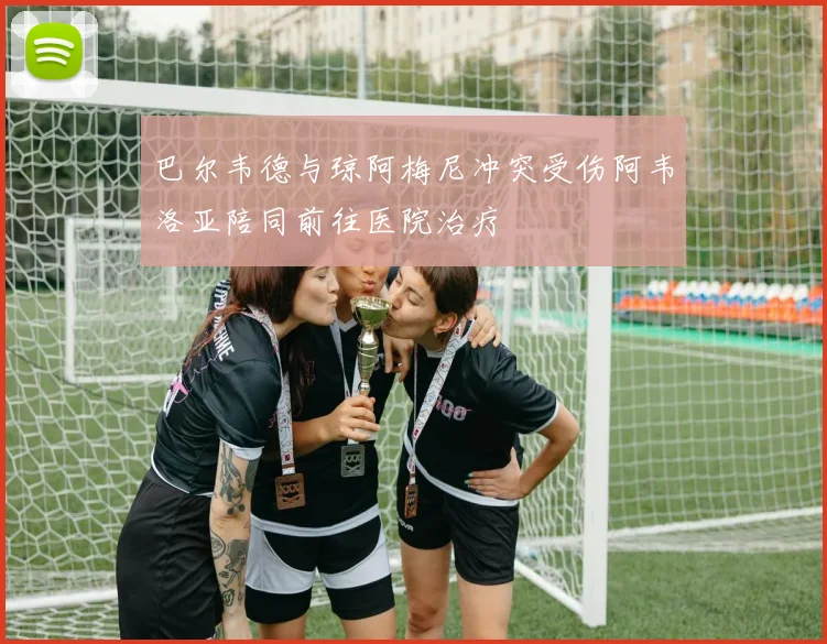 巴尔韦德与琼阿梅尼冲突受伤阿韦洛亚陪同前往医院治疗