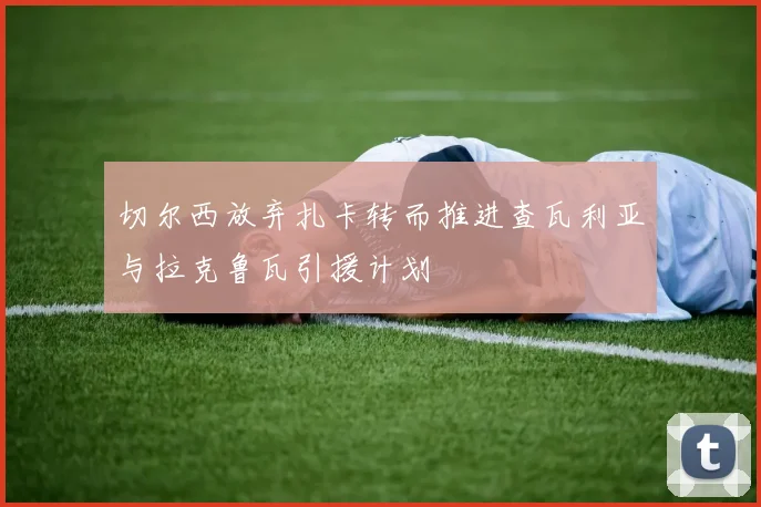 切尔西放弃扎卡转而推进查瓦利亚与拉克鲁瓦引援计划