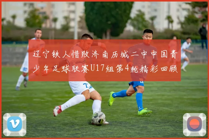 辽宁铁人惜败济南历城二中中国青少年足球联赛U17组第4轮精彩回顾