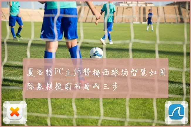 夏洛特FC主帅赞梅西球场智慧如国际象棋提前布局两三步