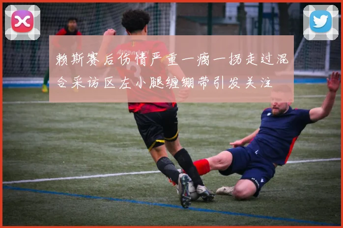赖斯赛后伤情严重一瘸一拐走过混合采访区左小腿缠绷带引发关注