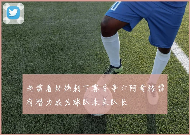老雷看好热刺下赛季争六阿奇格雷有潜力成为球队未来队长