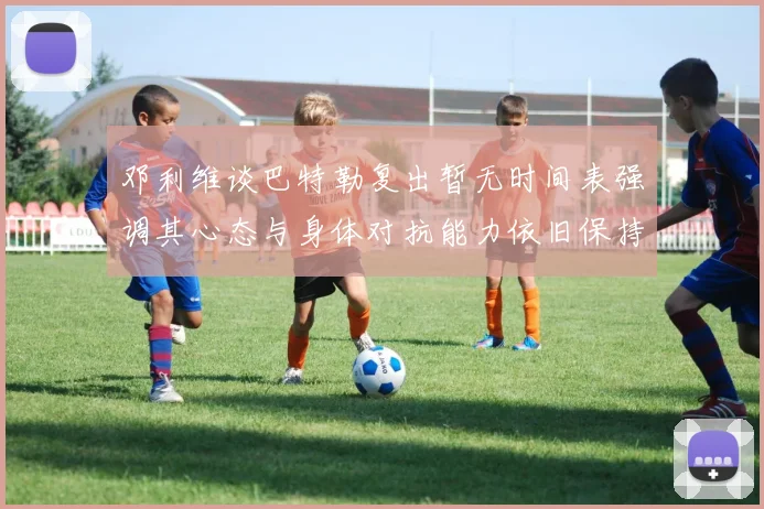 邓利维谈巴特勒复出暂无时间表强调其心态与身体对抗能力依旧保持