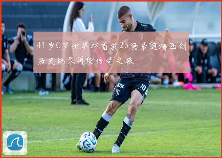 41岁C罗世界杯首发25场紧随梅西创历史纪录再续传奇之旅
