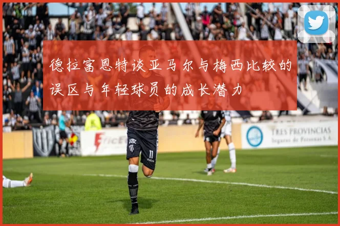 德拉富恩特谈亚马尔与梅西比较的误区与年轻球员的成长潜力