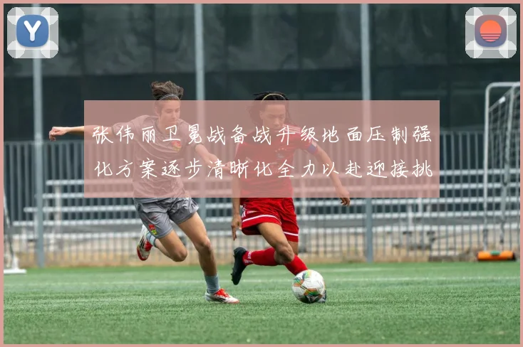张伟丽卫冕战备战升级地面压制强化方案逐步清晰化全力以赴迎接挑战